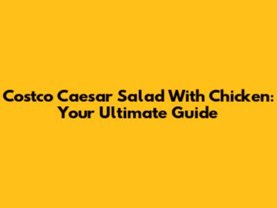 Costco Caesar Salad With Chicken: Your Ultimate Guide