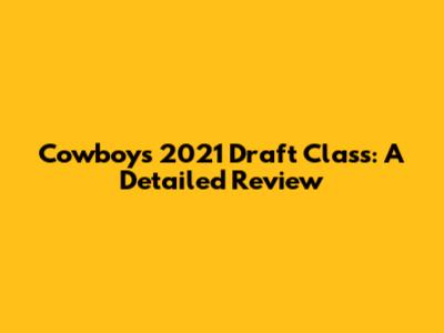 Cowboys 2021 Draft Class: A Detailed Review