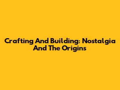 Crafting And Building: Nostalgia And The Origins