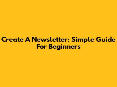 Create A Newsletter: Simple Guide For Beginners