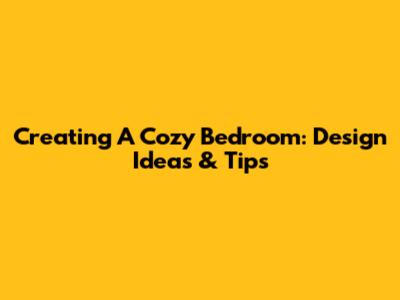 Creating A Cozy Bedroom: Design Ideas & Tips