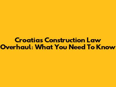 Croatia's Construction Law Overhaul: What You Need To Know