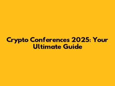 Crypto Conferences 2025: Your Ultimate Guide