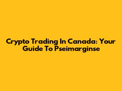 Crypto Trading In Canada: Your Guide To Pseimarginse