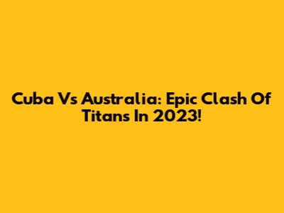 Cuba Vs Australia: Epic Clash Of Titans In 2023!