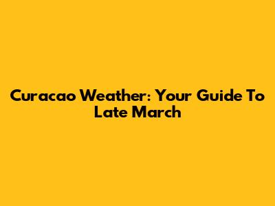 Curacao Weather: Your Guide To Late March