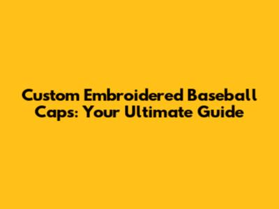 Custom Embroidered Baseball Caps: Your Ultimate Guide