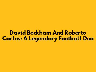 David Beckham And Roberto Carlos: A Legendary Football Duo