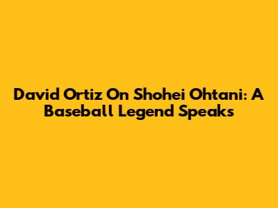 David Ortiz On Shohei Ohtani: A Baseball Legend Speaks