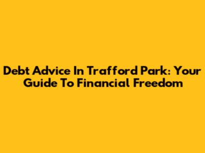 Debt Advice In Trafford Park: Your Guide To Financial Freedom