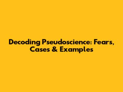 Decoding Pseudoscience: Fears, Cases & Examples