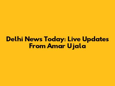 Delhi News Today: Live Updates From Amar Ujala