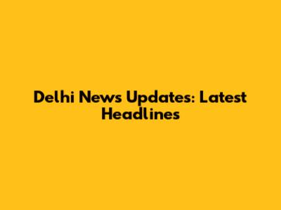 Delhi News Updates: Latest Headlines