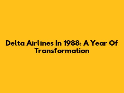 Delta Airlines In 1988: A Year Of Transformation