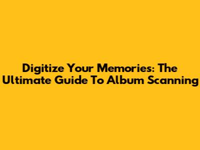 Digitize Your Memories: The Ultimate Guide To Album Scanning