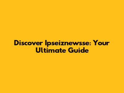 Discover Ipseiznewsse: Your Ultimate Guide