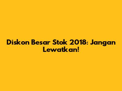 Diskon Besar Stok 2018: Jangan Lewatkan!