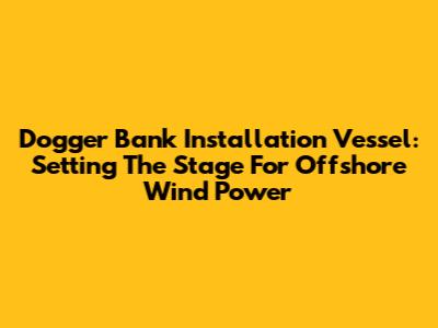 Dogger Bank Installation Vessel: Setting The Stage For Offshore Wind Power