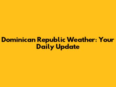 Dominican Republic Weather: Your Daily Update