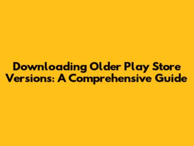 Downloading Older Play Store Versions: A Comprehensive Guide
