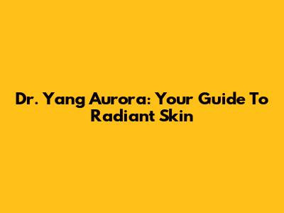 Dr. Yang Aurora: Your Guide To Radiant Skin