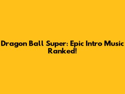 Dragon Ball Super: Epic Intro Music Ranked!