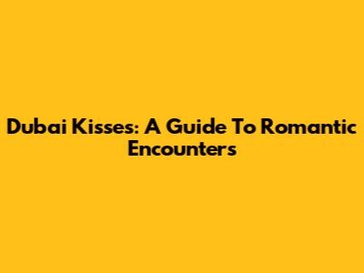 Dubai Kisses: A Guide To Romantic Encounters