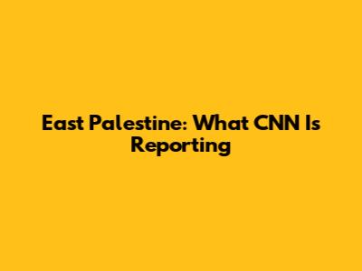 East Palestine: What CNN Is Reporting