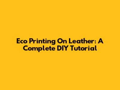 Eco Printing On Leather: A Complete DIY Tutorial