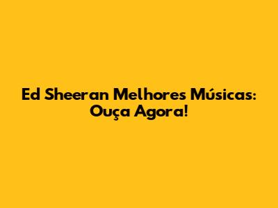 Ed Sheeran Melhores Músicas: Ouça Agora!