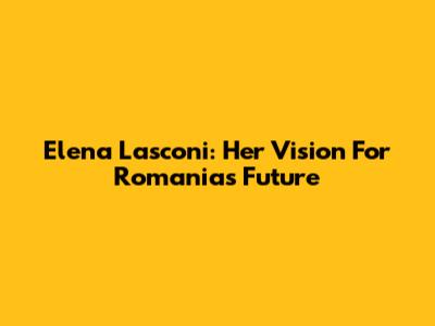 Elena Lasconi: Her Vision For Romania's Future