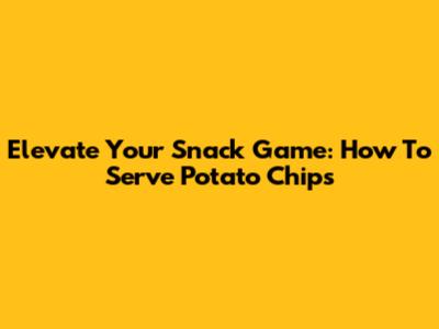 Elevate Your Snack Game: How To Serve Potato Chips