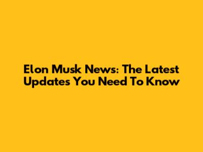 Elon Musk News: The Latest Updates You Need To Know