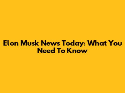 Elon Musk News Today: What You Need To Know