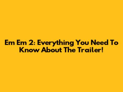 Em Em 2: Everything You Need To Know About The Trailer!