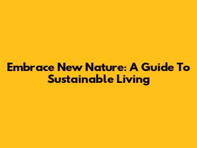 Embrace New Nature: A Guide To Sustainable Living