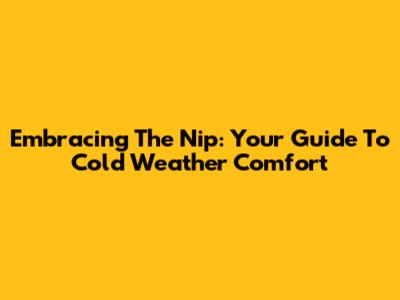 Embracing The Nip: Your Guide To Cold Weather Comfort