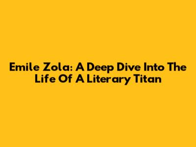 Emile Zola: A Deep Dive Into The Life Of A Literary Titan