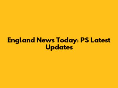 England News Today: PS Latest Updates