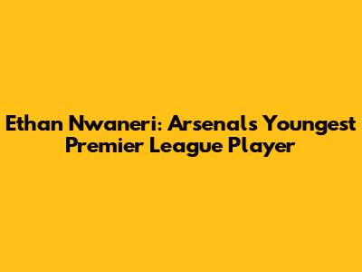 Ethan Nwaneri: Arsenal's Youngest Premier League Player