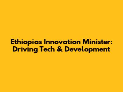 Ethiopia's Innovation Minister: Driving Tech & Development