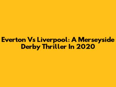 Everton Vs Liverpool: A Merseyside Derby Thriller In 2020