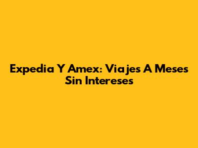 Expedia Y Amex: Viajes A Meses Sin Intereses