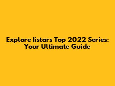 Explore Iistar's Top 2022 Series: Your Ultimate Guide