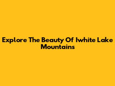 Explore The Beauty Of Iwhite Lake Mountains
