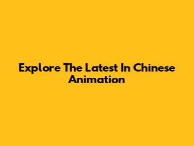 Explore The Latest In Chinese Animation