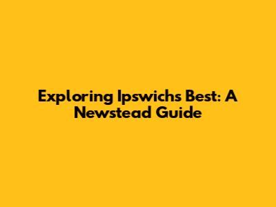 Exploring Ipswich's Best: A Newstead Guide
