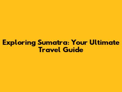 Exploring Sumatra: Your Ultimate Travel Guide
