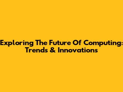 Exploring The Future Of Computing: Trends & Innovations