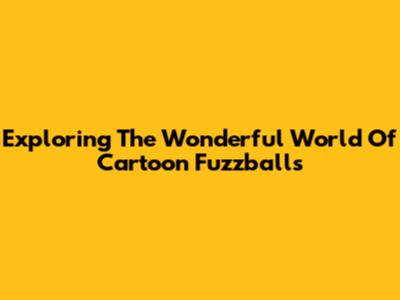 Exploring The Wonderful World Of Cartoon Fuzzballs